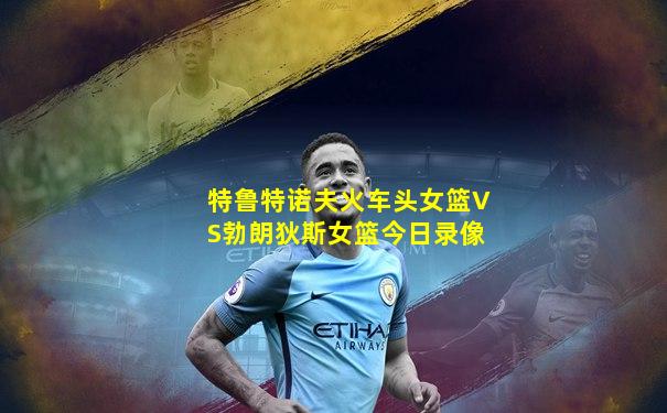 特鲁特诺夫火车头女篮VS勃朗狄斯女篮今日录像